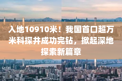 入(ru)地10910米！我(wo)國(guo)首(shou)口超萬(wan)米科探井成(cheng)功(gong)完(wan)鑽(zuan)，掀(xian)起(qi)深(shen)地(di)探(tan)索新(xin)篇章
