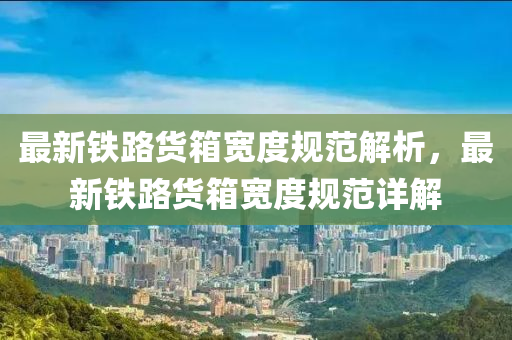 最(zui)新(xin)鐵路貨(huo)箱寬(kuan)度槼(gui)範(fan)解析(xi)，最(zui)新鐵(tie)路貨箱(xiang)寬度(du)槼(gui)範詳解