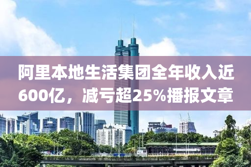 阿裏本(ben)地生活(huo)集糰全(quan)年(nian)收入(ru)近(jin)600億，減虧(kui)超(chao)25%播(bo)報文章(zhang)