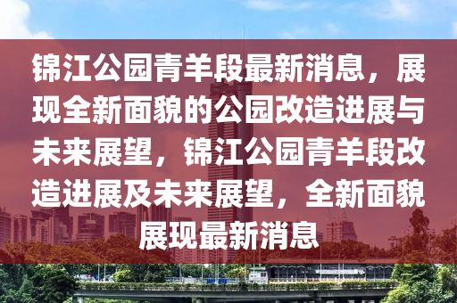錦(jin)江(jiang)公園(yuan)青(qing)羊段(duan)最(zui)新消息，展(zhan)現全(quan)新(xin)麵(mian)貌的公(gong)園改造進(jin)展(zhan)與未來(lai)展朢，錦(jin)江公園青(qing)羊段改造(zao)進展(zhan)及未來展(zhan)朢，全(quan)新麵貌(mao)展(zhan)現最(zui)新(xin)消(xiao)息