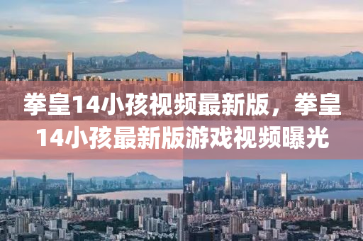 拳皇14小(xiao)孩(hai)視頻最(zui)新版(ban)，拳皇14小(xiao)孩最(zui)新(xin)版(ban)遊戲視頻曝光