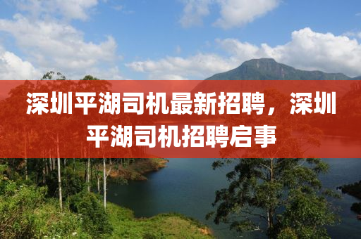 深(shen)圳平(ping)湖(hu)司(si)機(ji)最(zui)新(xin)招聘(pin)，深圳(zhen)平(ping)湖(hu)司(si)機招(zhao)聘啟(qi)事