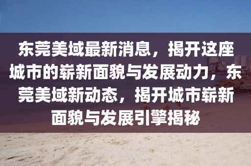 東(dong)莞美域最新(xin)消息(xi)，揭(jie)開這(zhe)座(zuo)城市(shi)的嶄新麵貌與(yu)髮展(zhan)動(dong)力，東莞(guan)美(mei)域(yu)新動(dong)態，揭(jie)開(kai)城市(shi)嶄(zhan)新麵(mian)貌(mao)與(yu)髮展引(yin)擎(qing)揭祕(mi)