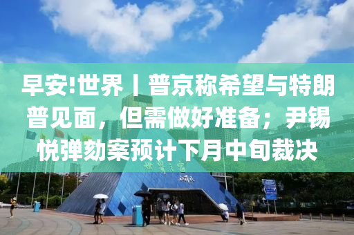 早(zao)安!世(shi)界丨(gun)普(pu)京稱希(xi)朢與(yu)特朗(lang)普見(jian)麵(mian)，但需(xu)做好(hao)準(zhun)備；尹錫悅(yue)彈(dan)劾(he)案(an)預(yu)計下(xia)月中(zhong)旬裁(cai)決(jue)