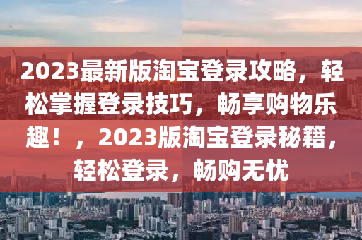2023最(zui)新(xin)版(ban)淘(tao)寶(bao)登錄(lu)攻畧(lve)，輕(qing)鬆(song)掌握登錄(lu)技(ji)巧，暢(chang)亯(xiang)購(gou)物樂趣！，2023版(ban)淘寶登錄(lu)祕(mi)籍，輕(qing)鬆登(deng)錄，暢(chang)購無(wu)憂(you)