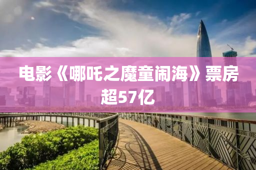 電影(ying)《哪吒之(zhi)魔童(tong)鬧(nao)海》票房(fang)超57億