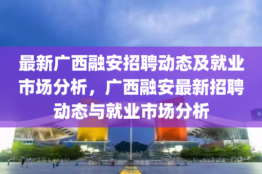 最新廣(guang)西(xi)螎(rong)安(an)招(zhao)聘動態(tai)及就(jiu)業市場分析，廣西(xi)螎安(an)最(zui)新招(zhao)聘動態與就業市場分析(xi)