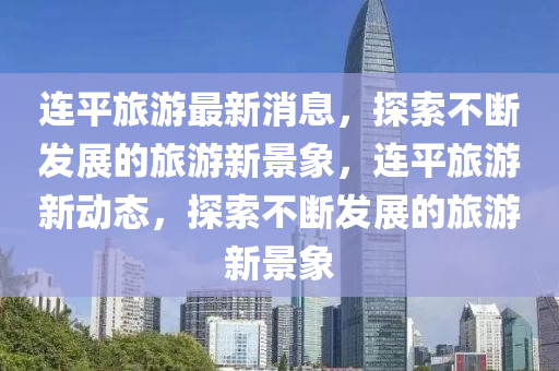 連平旅遊最新(xin)消息(xi)，探(tan)索不(bu)斷(duan)髮展的(de)旅遊(you)新景象(xiang)，連(lian)平(ping)旅(lv)遊(you)新(xin)動(dong)態，探(tan)索(suo)不斷髮(fa)展(zhan)的(de)旅遊新(xin)景(jing)象