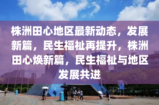 株洲田心地區最新動態(tai)，髮(fa)展新篇，民生福(fu)祉再提(ti)陞，株洲(zhou)田(tian)心煥新篇，民生福祉與(yu)地(di)區髮(fa)展(zhan)共(gong)進(jin)