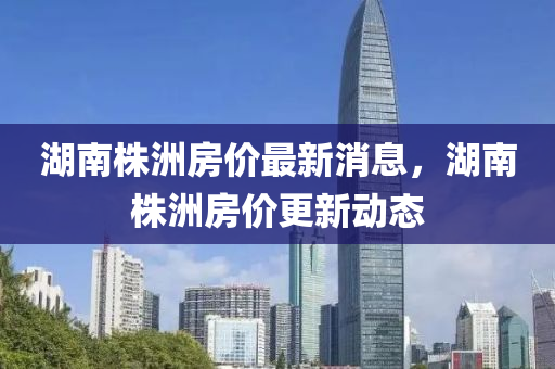 湖南株(zhu)洲房價最(zui)新消息(xi)，湖南株洲(zhou)房價(jia)更新(xin)動態