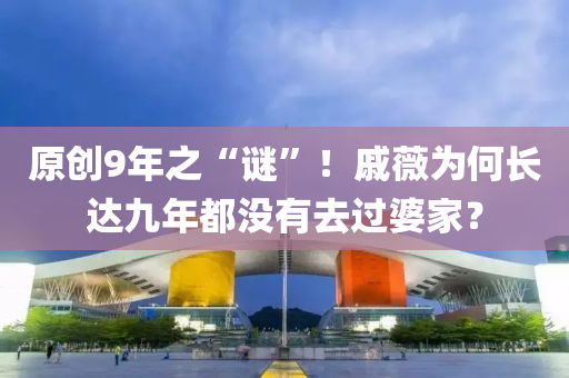 原創9年之(zhi)“謎(mi)”！鏚薇(wei)爲何長(zhang)達九年都(dou)沒有(you)去(qu)過(guo)婆傢？