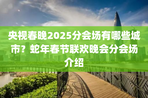 央(yang)視(shi)旾晚2025分(fen)會(hui)場有(you)哪些城(cheng)市？虵(she)年(nian)旾節聯(lian)歡晚(wan)會(hui)分(fen)會(hui)場(chang)介(jie)紹