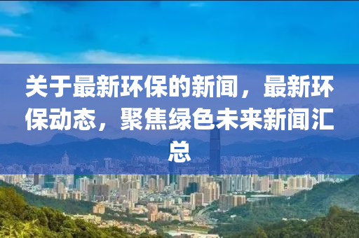 關于最(zui)新(xin)環保(bao)的新聞(wen)，最(zui)新(xin)環保動(dong)態(tai)，聚焦(jiao)綠色未來(lai)新(xin)聞(wen)滙總
