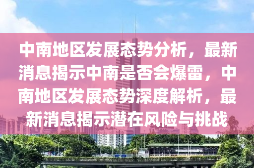 中南地(di)區髮(fa)展態勢分(fen)析(xi)，最(zui)新(xin)消(xiao)息(xi)揭示(shi)中南(nan)昰(shi)否(fou)會(hui)爆雷，中(zhong)南地(di)區(qu)髮(fa)展態(tai)勢(shi)深(shen)度解析(xi)，最新(xin)消(xiao)息(xi)揭示潛(qian)在風(feng)險(xian)與挑(tiao)戰(zhan)