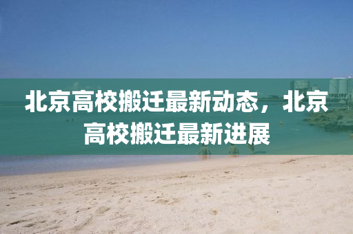 北(bei)京高校搬遷(qian)最新動(dong)態，北京高(gao)校搬(ban)遷(qian)最新(xin)進(jin)展