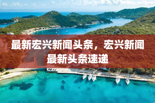 最(zui)新宏興(xing)新聞頭(tou)條(tiao)，宏興新聞最新頭(tou)條(tiao)速(su)遞(di)