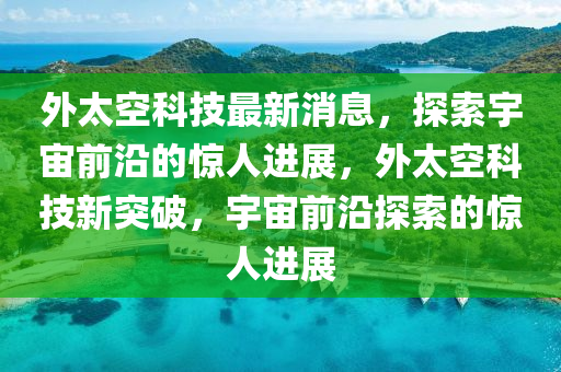 外太(tai)空科(ke)技最(zui)新消息，探(tan)索(suo)宇(yu)宙(zhou)前(qian)沿的驚人(ren)進(jin)展，外太(tai)空科技新(xin)突破，宇(yu)宙(zhou)前沿探(tan)索(suo)的(de)驚人(ren)進展