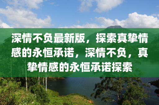 深情(qing)不(bu)負(fu)最(zui)新(xin)版(ban)，探(tan)索真摯情感的永恆(heng)承諾(nuo)，深情不(bu)負(fu)，真摯情(qing)感(gan)的永恆承(cheng)諾(nuo)探(tan)索(suo)