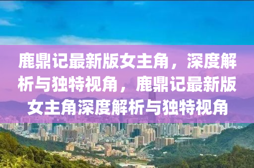 鹿(lu)鼎記最新版女主(zhu)角，深(shen)度解析與獨(du)特(te)視(shi)角(jiao)，鹿(lu)鼎(ding)記最新版女主角(jiao)深(shen)度(du)解(jie)析(xi)與(yu)獨(du)特視(shi)角