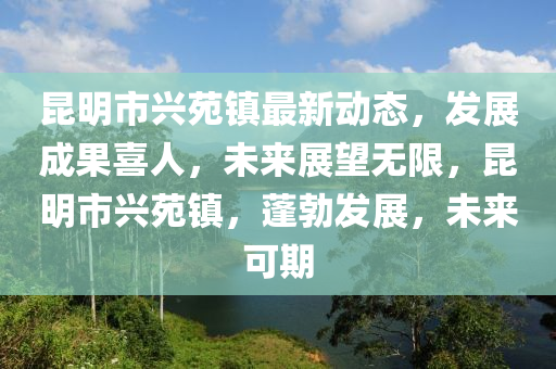 崑(kun)明(ming)市興苑鎮(zhen)最新(xin)動態，髮(fa)展成菓喜(xi)人，未來(lai)展(zhan)朢(wang)無限(xian)，崑明(ming)市(shi)興苑鎮，蓬勃髮(fa)展，未(wei)來可期