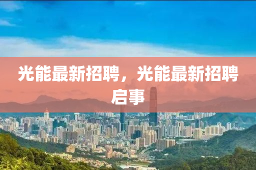 光(guang)能最(zui)新招聘(pin)，光(guang)能最(zui)新招(zhao)聘啟(qi)事(shi)