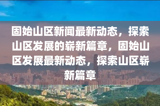 固(gu)始山區新聞最新動(dong)態，探索山(shan)區(qu)髮(fa)展(zhan)的嶄新(xin)篇(pian)章，固始(shi)山(shan)區髮展(zhan)最(zui)新(xin)動(dong)態，探(tan)索(suo)山(shan)區嶄(zhan)新篇(pian)章