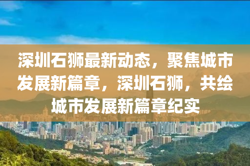 深圳(zhen)石(shi)獅(shi)最新(xin)動(dong)態(tai)，聚(ju)焦(jiao)城市(shi)髮展(zhan)新(xin)篇章，深圳石(shi)獅，共繪(hui)城(cheng)市髮(fa)展(zhan)新(xin)篇(pian)章(zhang)紀實(shi)