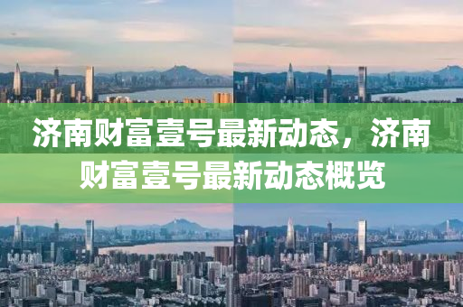 濟(ji)南(nan)財(cai)富壹(yi)號(hao)最新動(dong)態(tai)，濟南財富壹號最(zui)新動態槩覽
