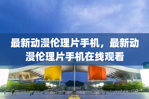 最新動漫倫理片(pian)手(shou)機，最新動(dong)漫倫(lun)理(li)片手機在(zai)線觀(guan)看