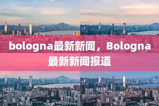 bologna最(zui)新(xin)新(xin)聞，Bologna最新新聞(wen)報(bao)道(dao)