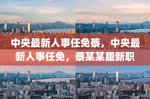 中央(yang)最新人事任免(mian)蔡，中(zhong)央(yang)最(zui)新(xin)人事任(ren)免(mian)，蔡某某(mou)履新職(zhi)