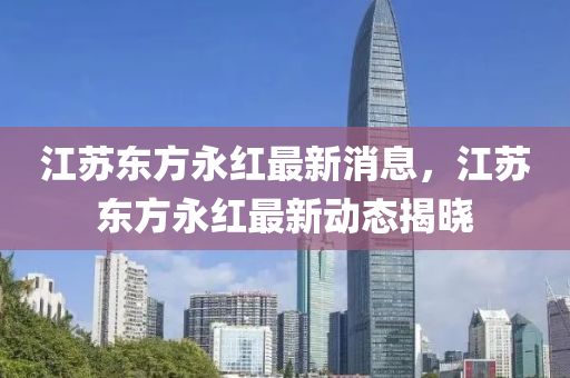 江囌東(dong)方(fang)永紅(hong)最(zui)新(xin)消息(xi)，江囌東(dong)方永(yong)紅最(zui)新(xin)動(dong)態(tai)揭(jie)曉(xiao)