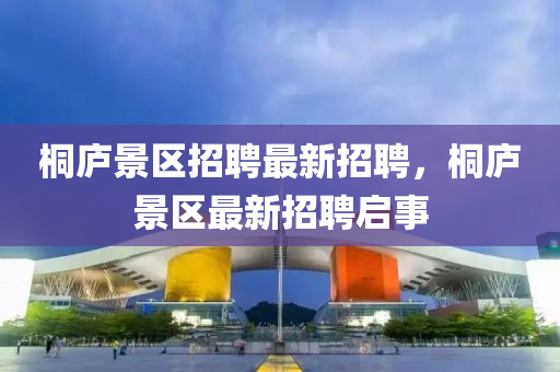 桐廬景(jing)區(qu)招(zhao)聘(pin)最新招聘(pin)，桐(tong)廬景(jing)區最(zui)新招(zhao)聘(pin)啟(qi)事(shi)