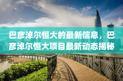 巴(ba)彥淖爾恆大(da)的(de)最(zui)新信(xin)息，巴彥淖(nao)爾恆(heng)大項目(mu)最新(xin)動(dong)態(tai)揭祕