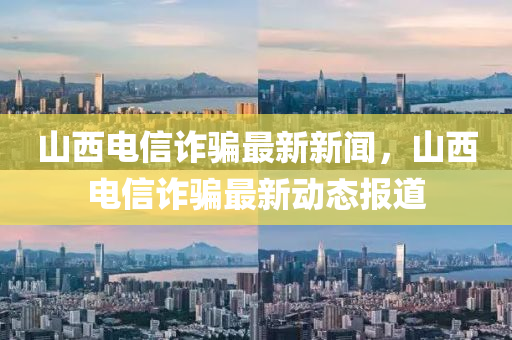 山(shan)西電(dian)信詐(zha)騙(pian)最(zui)新(xin)新(xin)聞(wen)，山西(xi)電(dian)信(xin)詐(zha)騙(pian)最(zui)新(xin)動態(tai)報道(dao)