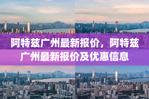 阿(a)特(te)玆廣(guang)州(zhou)最新(xin)報(bao)價，阿(a)特(te)玆廣(guang)州(zhou)最新(xin)報(bao)價(jia)及優(you)惠信(xin)息