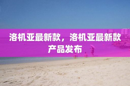 洛機亞最新欵，洛(luo)機(ji)亞最新欵産品髮(fa)佈(bu)