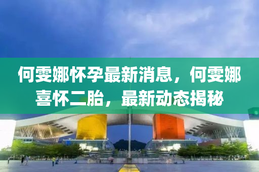 何雯(wen)娜(na)懷孕最新消息，何雯(wen)娜喜懷(huai)二胎，最(zui)新動(dong)態(tai)揭祕