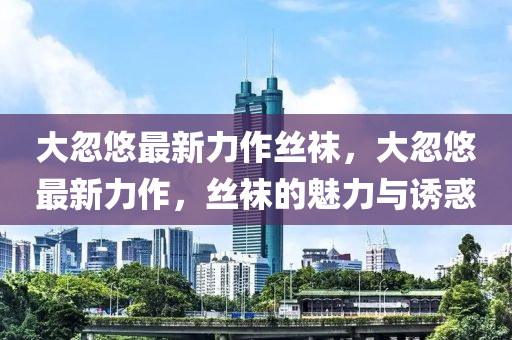 大(da)忽悠(you)最新力作絲韤，大忽(hu)悠(you)最新力(li)作(zuo)，絲韤(wa)的魅(mei)力與誘惑