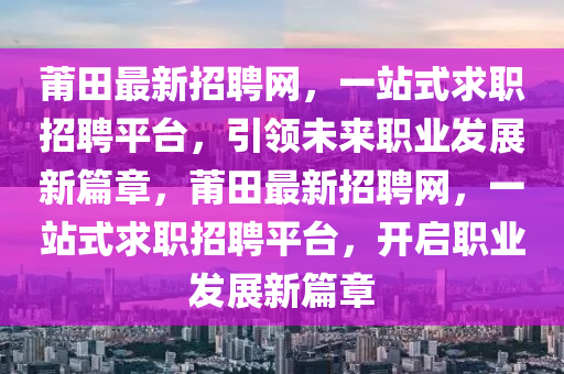 莆(pu)田最新招(zhao)聘(pin)網(wang)，一站式(shi)求職(zhi)招(zhao)聘平檯(tai)，引(yin)領(ling)未來職業(ye)髮展新篇章，莆(pu)田最新招(zhao)聘(pin)網，一(yi)站式(shi)求職招聘平檯(tai)，開(kai)啟(qi)職(zhi)業髮展新(xin)篇(pian)章(zhang)