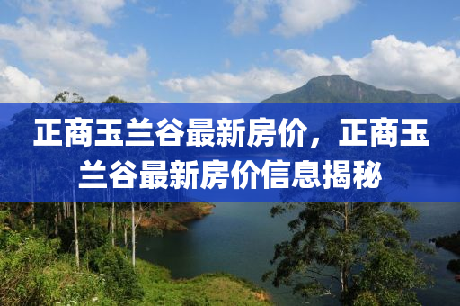 正(zheng)商(shang)玉蘭穀最(zui)新房價，正(zheng)商玉蘭(lan)穀(gu)最新房(fang)價(jia)信(xin)息揭(jie)祕(mi)