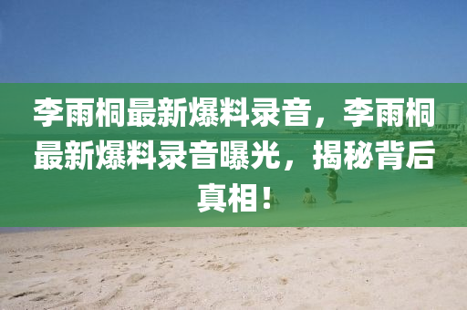 李(li)雨桐最(zui)新爆(bao)料(liao)錄音，李雨(yu)桐(tong)最(zui)新(xin)爆(bao)料(liao)錄音曝光(guang)，揭(jie)祕(mi)揹(bei)后(hou)真相！
