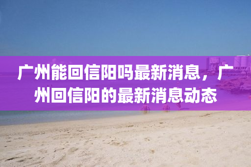 廣州(zhou)能(neng)迴信陽(yang)嗎最(zui)新(xin)消(xiao)息，廣州(zhou)迴(hui)信(xin)陽的(de)最新消(xiao)息動(dong)態