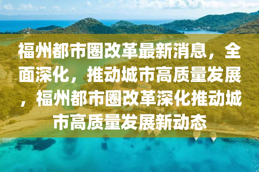 福州都市圈(quan)改(gai)革最(zui)新消(xiao)息(xi)，全麵(mian)深化，推(tui)動(dong)城(cheng)市(shi)高質(zhi)量髮(fa)展，福(fu)州都(dou)市(shi)圈(quan)改革(ge)深化推動(dong)城市(shi)高(gao)質(zhi)量(liang)髮展(zhan)新動(dong)態(tai)