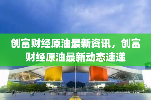 創富財經原油(you)最新資(zi)訊，創富(fu)財(cai)經(jing)原(yuan)油最新動(dong)態(tai)速(su)遞(di)