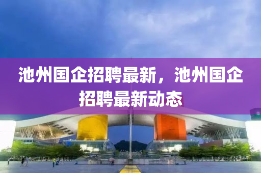 池(chi)州(zhou)國(guo)企招聘(pin)最新，池(chi)州國(guo)企(qi)招聘最新(xin)動態