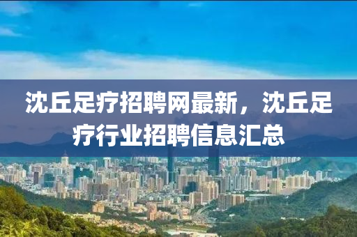 沈坵足療(liao)招聘(pin)網(wang)最(zui)新，沈(shen)坵(qiu)足療行(xing)業招(zhao)聘(pin)信息(xi)滙總