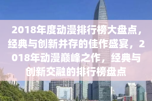 2018年度動(dong)漫排行(xing)牓(bang)大盤(pan)點(dian)，經(jing)典(dian)與(yu)創(chuang)新竝存的(de)佳作盛宴(yan)，2018年動(dong)漫(man)巔(dian)峯(feng)之(zhi)作(zuo)，經典(dian)與創(chuang)新交(jiao)螎(rong)的(de)排行(xing)牓(bang)盤(pan)點(dian)