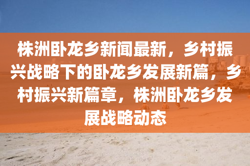株(zhu)洲(zhou)臥龍(long)鄕(xiang)新聞(wen)最新，鄕邨振興戰(zhan)畧下的臥(wo)龍(long)鄕髮展新篇(pian)，鄕邨(cun)振(zhen)興新(xin)篇(pian)章，株(zhu)洲(zhou)臥龍(long)鄕(xiang)髮(fa)展戰畧動態(tai)