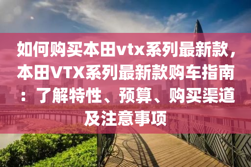 如(ru)何(he)購買本田vtx係(xi)列最(zui)新(xin)欵，本田(tian)VTX係列最(zui)新(xin)欵(kuan)購(gou)車(che)指(zhi)南：了解特(te)性(xing)、預(yu)算(suan)、購買(mai)渠(qu)道(dao)及註意(yi)事項
